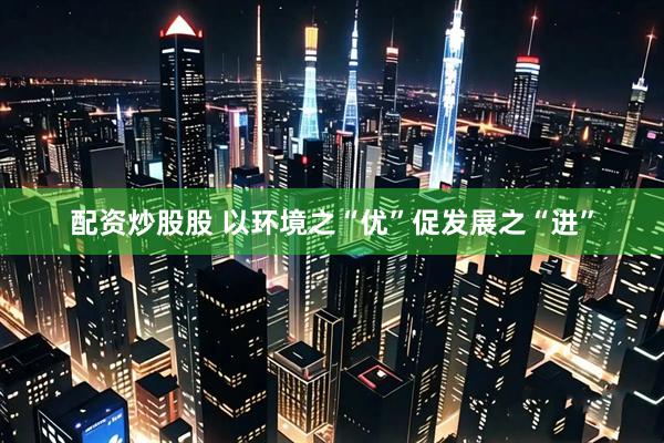 配资炒股股 以环境之“优”促发展之“进”