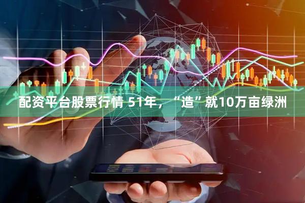 配资平台股票行情 51年，“造”就10万亩绿洲