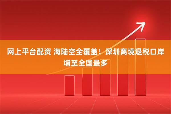 网上平台配资 海陆空全覆盖！深圳离境退税口岸增至全国最多