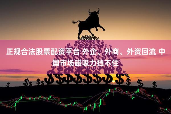 正规合法股票配资平台 外企、外商、外资回流 中国市场磁吸力挡不住