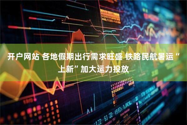开户网站 各地假期出行需求旺盛 铁路民航暑运“上新”加大运力投放