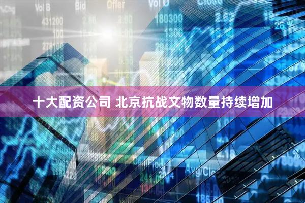 十大配资公司 北京抗战文物数量持续增加