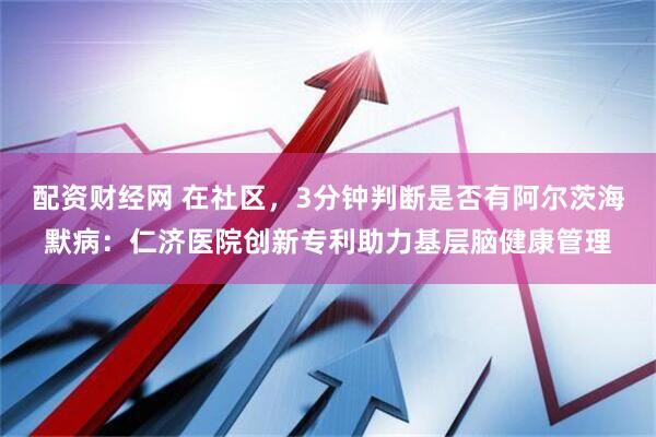 配资财经网 在社区，3分钟判断是否有阿尔茨海默病：仁济医院创新专利助力基层脑健康管理