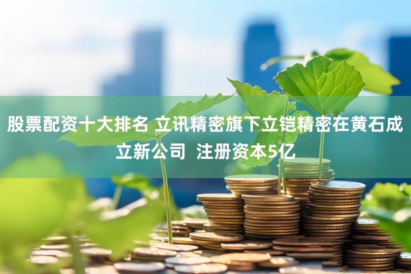 股票配资十大排名 立讯精密旗下立铠精密在黄石成立新公司  注册资本5亿
