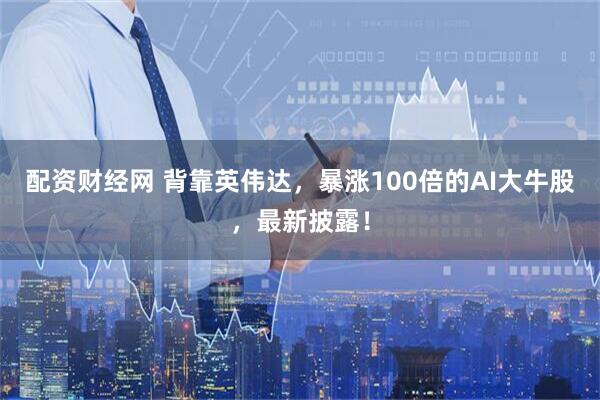 配资财经网 背靠英伟达，暴涨100倍的AI大牛股，最新披露！