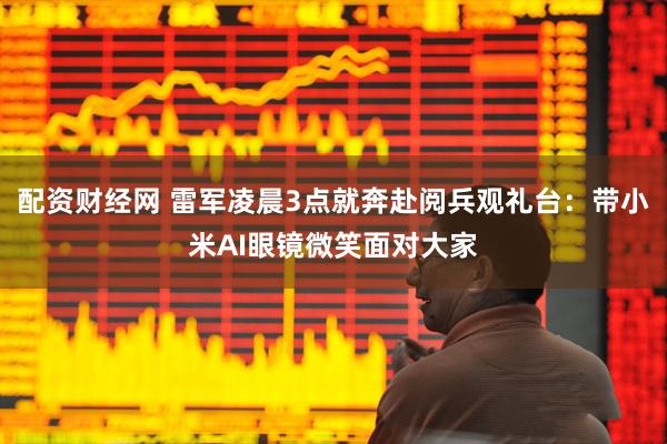 配资财经网 雷军凌晨3点就奔赴阅兵观礼台：带小米AI眼镜微笑面对大家