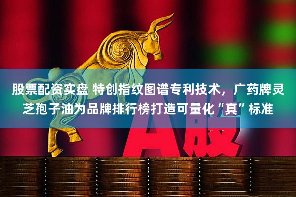 股票配资实盘 特创指纹图谱专利技术，广药牌灵芝孢子油为品牌排行榜打造可量化“真”标准