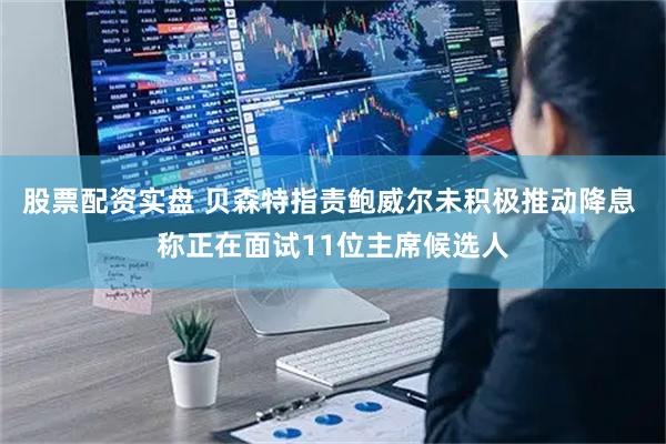 股票配资实盘 贝森特指责鲍威尔未积极推动降息 称正在面试11位主席候选人