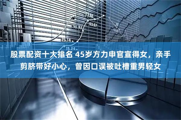 股票配资十大排名 45岁方力申官宣得女，亲手剪脐带好小心，曾因口误被吐槽重男轻女