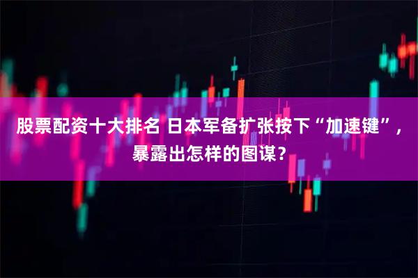 股票配资十大排名 日本军备扩张按下“加速键”，暴露出怎样的图谋？