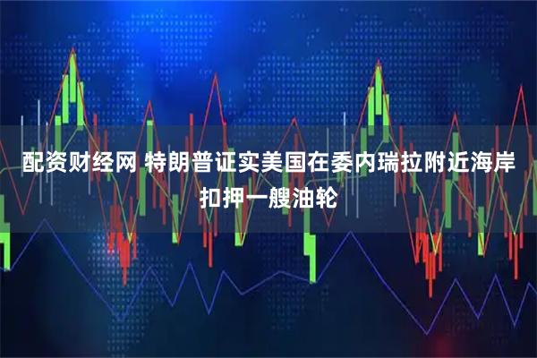 配资财经网 特朗普证实美国在委内瑞拉附近海岸扣押一艘油轮