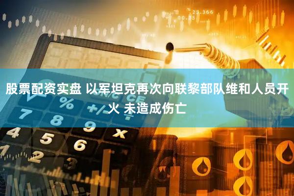 股票配资实盘 以军坦克再次向联黎部队维和人员开火 未造成伤亡
