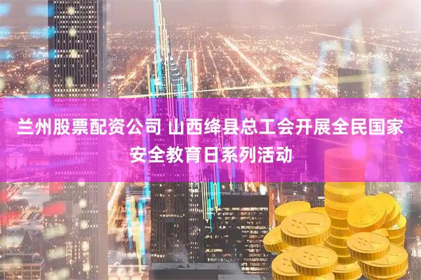 兰州股票配资公司 山西绛县总工会开展全民国家安全教育日系列活动