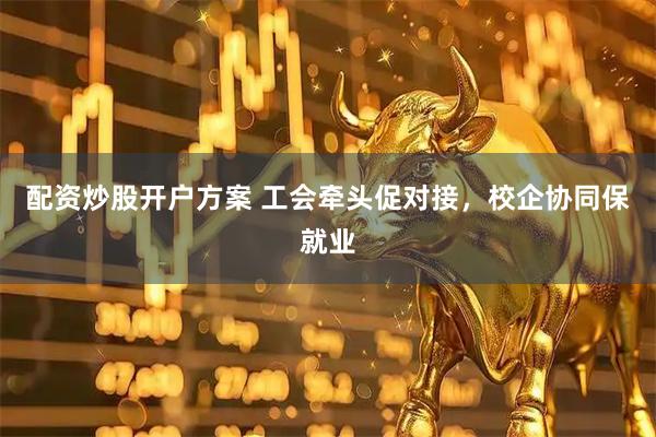 配资炒股开户方案 工会牵头促对接，校企协同保就业