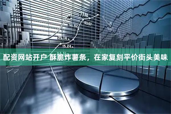 配资网站开户 酥脆炸薯条，在家复刻平价街头美味