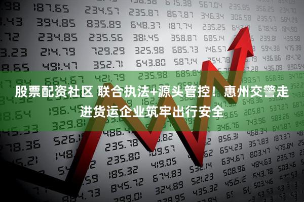 股票配资社区 联合执法+源头管控！惠州交警走进货运企业筑牢出行安全